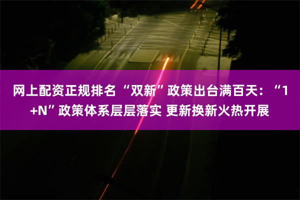 网上配资正规排名 “双新”政策出台满百天：“1+N”政策体系层层落实 更新换新火热开展