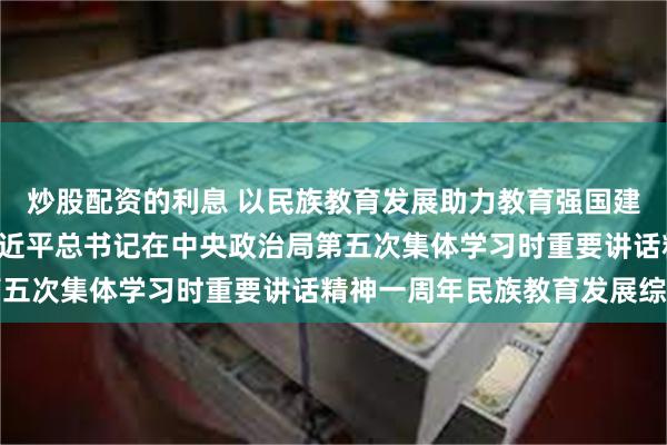 炒股配资的利息 以民族教育发展助力教育强国建设伟业 ——贯彻落实习近平总书记在中央政治局第五次集体学