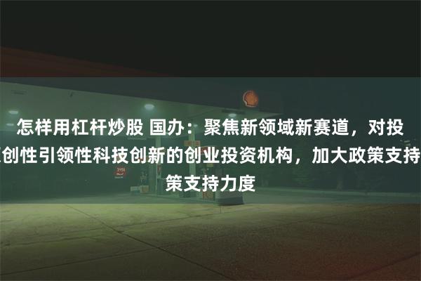 怎样用杠杆炒股 国办：聚焦新领域新赛道，对投资原创性引领性科技创新的创业投资机构，加大政策支持力度