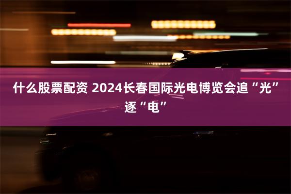 什么股票配资 2024长春国际光电博览会追“光”逐“电”