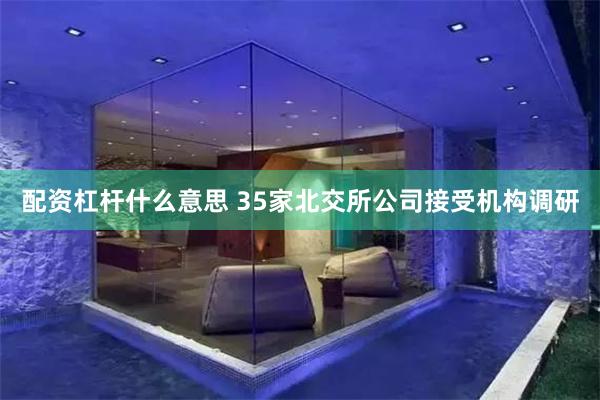 配资杠杆什么意思 35家北交所公司接受机构调研