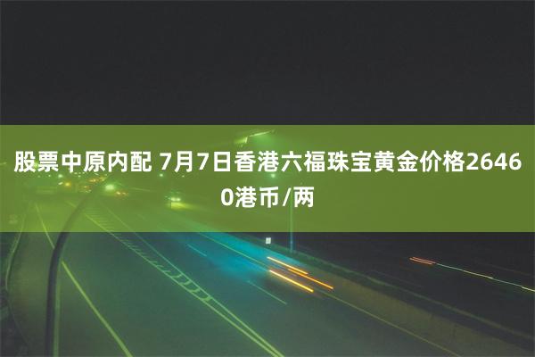 股票中原内配 7月7日香港六福珠宝黄金价格26460港币/两