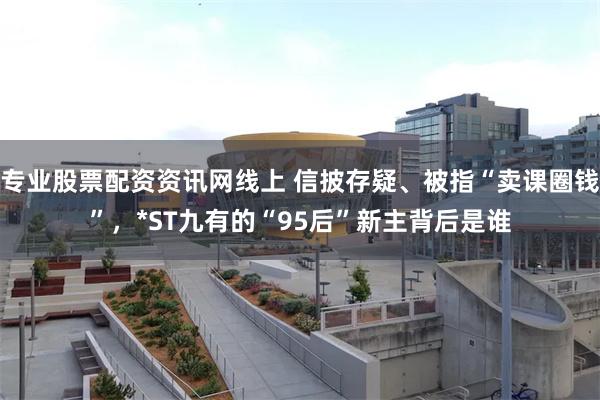 专业股票配资资讯网线上 信披存疑、被指“卖课圈钱”，*ST九有的“95后”新主背后是谁