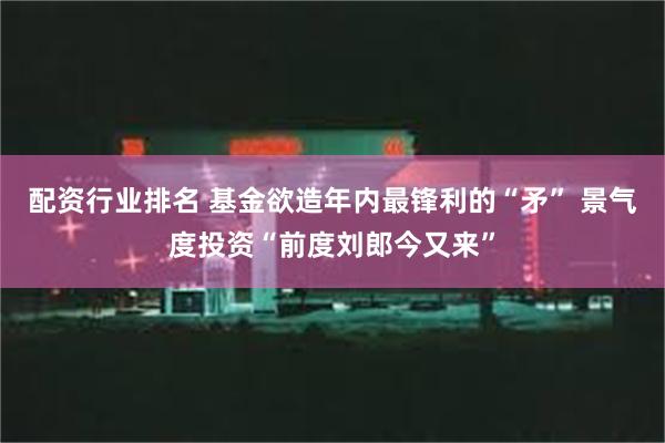 配资行业排名 基金欲造年内最锋利的“矛” 景气度投资“前度刘郎今又来”