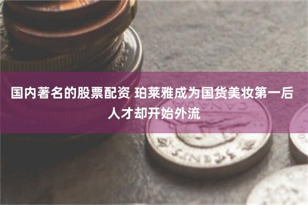 国内著名的股票配资 珀莱雅成为国货美妆第一后 人才却开始外流