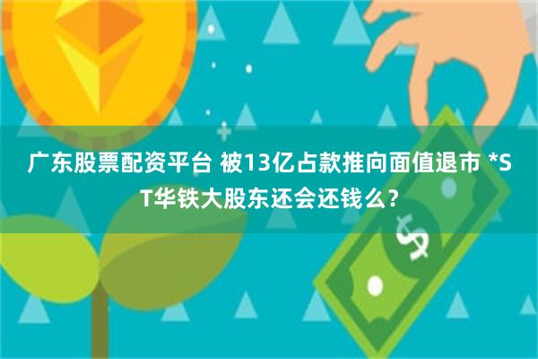 广东股票配资平台 被13亿占款推向面值退市 *ST华铁大股东还会还钱么？