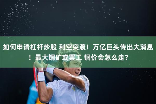 如何申请杠杆炒股 利空突袭！万亿巨头传出大消息！最大铜矿或罢工 铜价会怎么走？