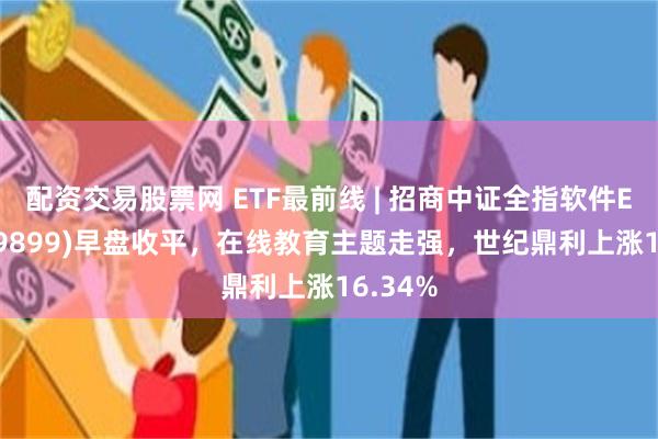 配资交易股票网 ETF最前线 | 招商中证全指软件ETF(159899)早盘收平，在线教育主题走强，