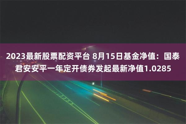 2023最新股票配资平台 8月15日基金净值：国泰君安安平一年定开债券发起最新净值1.0285