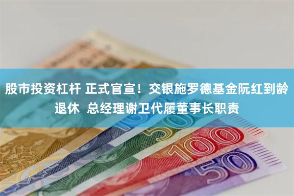 股市投资杠杆 正式官宣！交银施罗德基金阮红到龄退休  总经理谢卫代履董事长职责