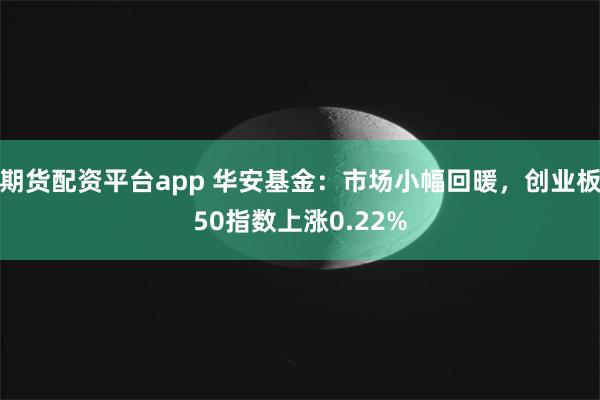 期货配资平台app 华安基金：市场小幅回暖，创业板50指数上涨0.22%