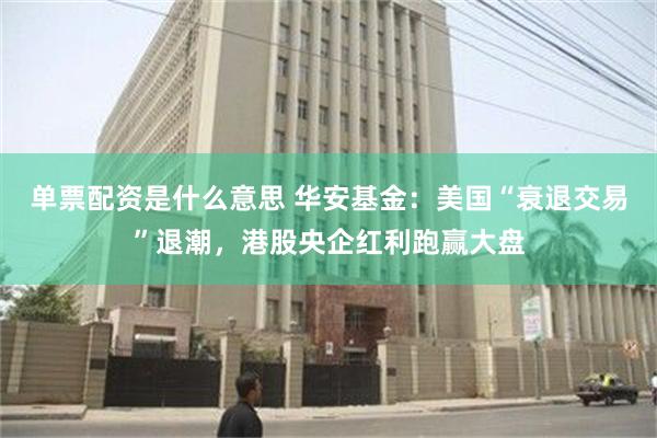 单票配资是什么意思 华安基金：美国“衰退交易”退潮，港股央企红利跑赢大盘