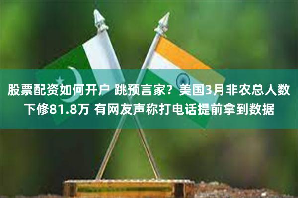 股票配资如何开户 跳预言家？美国3月非农总人数下修81.8万 有网友声称打电话提前拿到数据