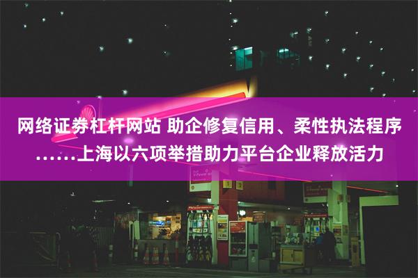 网络证劵杠杆网站 助企修复信用、柔性执法程序……上海以六项举措助力平台企业释放活力