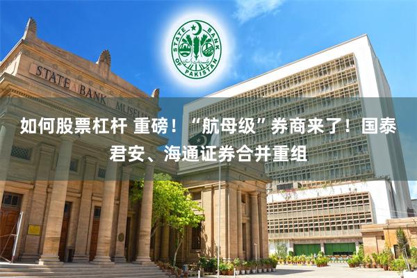 如何股票杠杆 重磅！“航母级”券商来了！国泰君安、海通证券合并重组