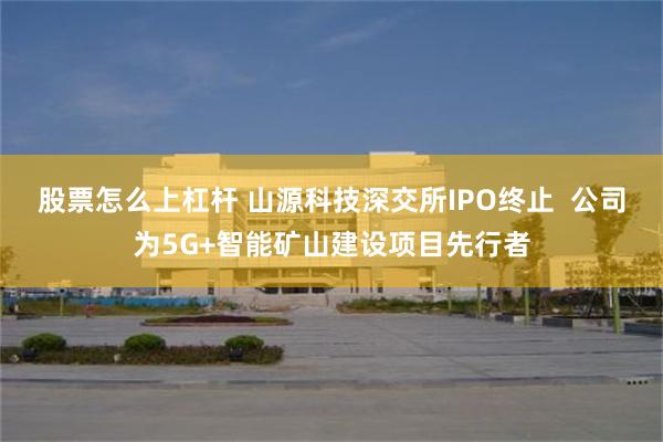 股票怎么上杠杆 山源科技深交所IPO终止  公司为5G+智能矿山建设项目先行者