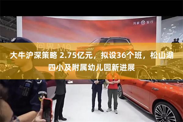 大牛沪深策略 2.75亿元，拟设36个班，松山湖四小及附属幼儿园新进展