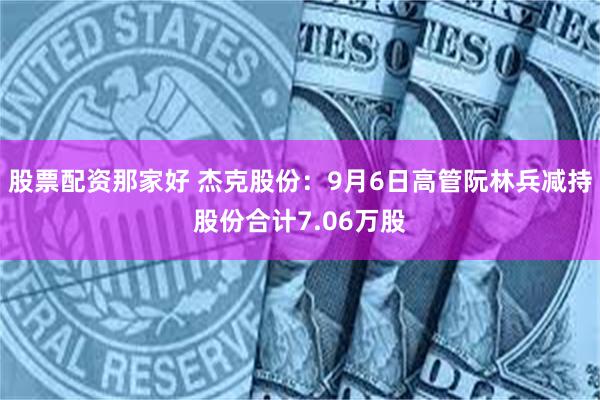 股票配资那家好 杰克股份：9月6日高管阮林兵减持股份合计7.06万股