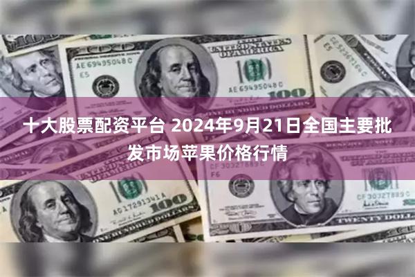 十大股票配资平台 2024年9月21日全国主要批发市场苹果价格行情