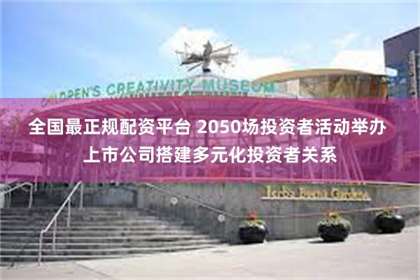 全国最正规配资平台 2050场投资者活动举办 上市公司搭建多元化投资者关系