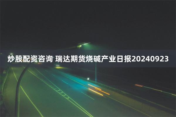 炒股配资咨询 瑞达期货烧碱产业日报20240923