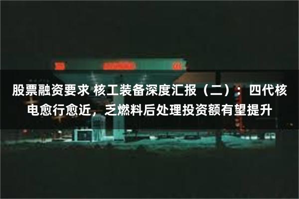 股票融资要求 核工装备深度汇报（二）：四代核电愈行愈近，乏燃料后处理投资额有望提升