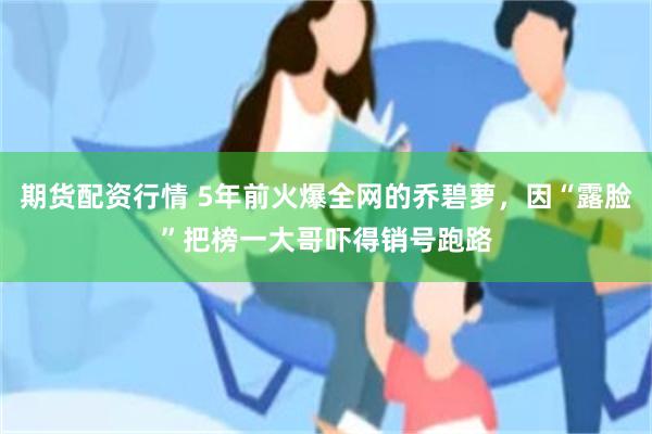 期货配资行情 5年前火爆全网的乔碧萝，因“露脸”把榜一大哥吓得销号跑路