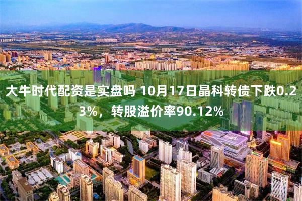 大牛时代配资是实盘吗 10月17日晶科转债下跌0.23%，转股溢价率90.12%