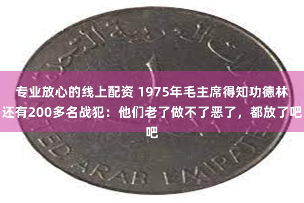 专业放心的线上配资 1975年毛主席得知功德林还有200多名战犯：他们老了做不了恶了，都放了吧