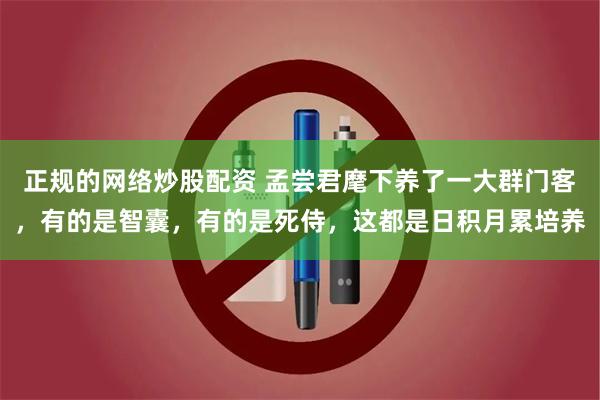 正规的网络炒股配资 孟尝君麾下养了一大群门客，有的是智囊，有的是死侍，这都是日积月累培养