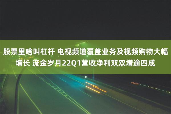 股票里啥叫杠杆 电视频道覆盖业务及视频购物大幅增长 流金岁月22Q1营收净利双双增逾四成