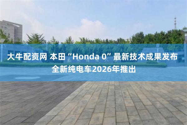 大牛配资网 本田“Honda 0”最新技术成果发布 全新纯电车2026年推出