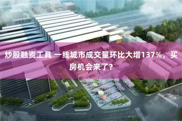 炒股融资工具 一线城市成交量环比大增137%，买房机会来了？