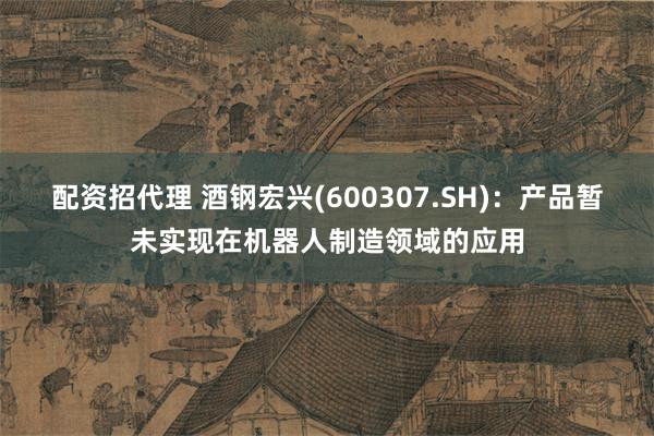 配资招代理 酒钢宏兴(600307.SH)：产品暂未实现在机器人制造领域的应用