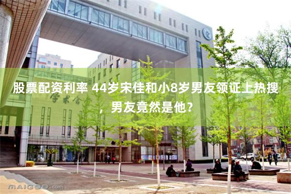 股票配资利率 44岁宋佳和小8岁男友领证上热搜，男友竟然是他？