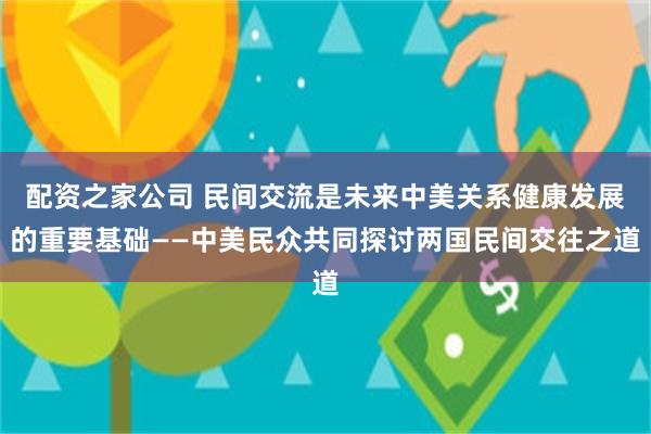 配资之家公司 民间交流是未来中美关系健康发展的重要基础——中美民众共同探讨两国民间交往之道