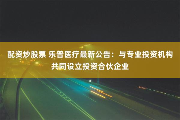 配资炒股票 乐普医疗最新公告：与专业投资机构共同设立投资合伙企业