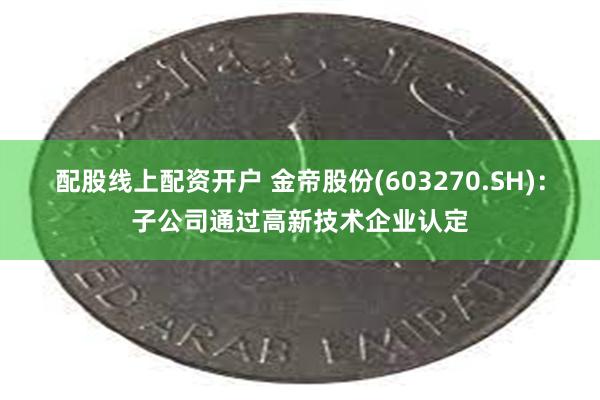 配股线上配资开户 金帝股份(603270.SH)：子公司通过高新技术企业认定