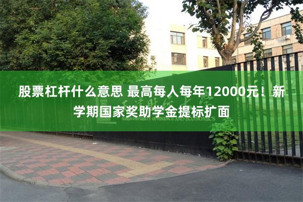 股票杠杆什么意思 最高每人每年12000元！新学期国家奖助学金提标扩面