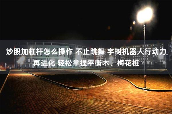 炒股加杠杆怎么操作 不止跳舞 宇树机器人行动力再进化 轻松拿捏平衡木、梅花桩