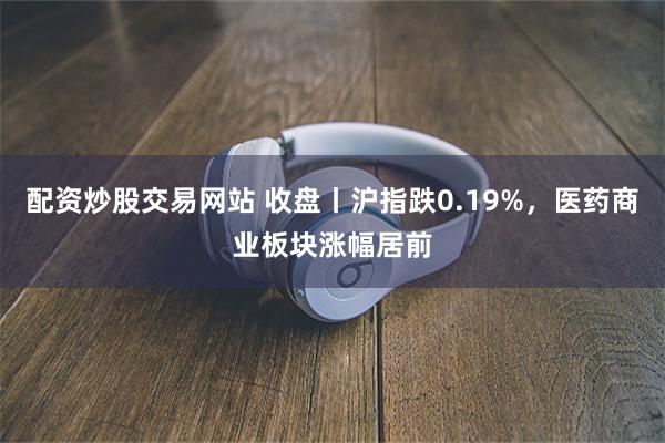 配资炒股交易网站 收盘丨沪指跌0.19%，医药商业板块涨幅居前