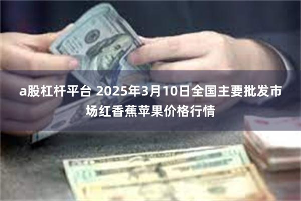 a股杠杆平台 2025年3月10日全国主要批发市场红香蕉苹果价格行情