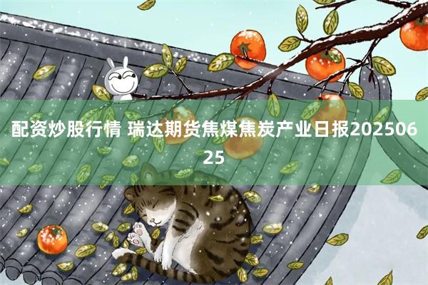 配资炒股行情 瑞达期货焦煤焦炭产业日报20250625
